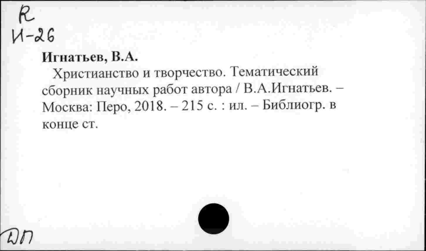 ﻿Игнатьев, В.А.
Христианство и творчество. Тематический сборник научных работ автора / В.А.Игнатьев. Москва: Перо, 2018. — 215 с. : ил. — Библиогр. в конце ст.
'Оп